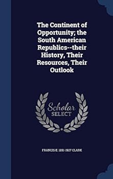 The Continent of Opportunity: The South American Republics--Their History, Their Resources, Their Outlook, Together with a Traveller's Impressions of Present Day Conditions