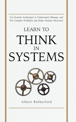 Learn to Think in Systems: Use Systems Archetypes to Understand, Manage, and Fix Complex Problems...