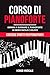 Corso di Pianoforte: Impara a Suonare il Pianoforte in Modo Facile e Veloce - Contiene Spartiti per Principianti