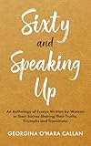 Sixty and Speaking Up: An Anthology of Essays Written by Women in Their Sixties Sharing Their Truths, Triumphs and Transitions