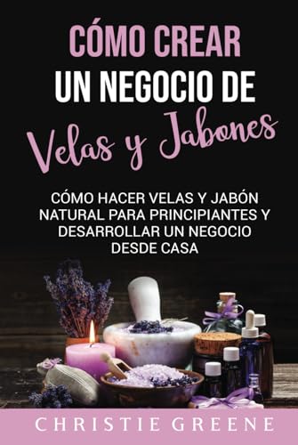 Cómo crear un negocio de velas y jabones: Cómo hacer velas y jabón natural para principiantes y desarrollar un negocio desde casa