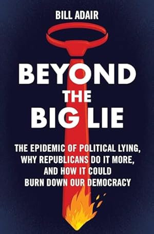 Beyond the Big Lie: The Epidemic of Political Lying, Why Republicans Do It More, and How It Could Burn Down Our Democracy