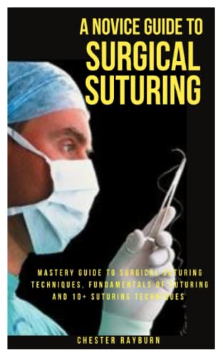 A NOVICE GUIDE TO SURGICAL SUTURING: Mastery Guide To Surgical Suturing Techniques, Fundamentals Of Suturing And 10+ Suturing Techniques