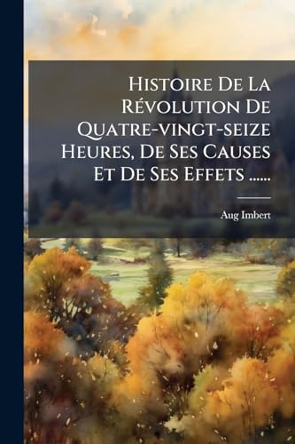 Histoire De La Révolution De Quatre-vingt-seize Heures, De Ses Causes Et De Ses Effets ...... (French Edition)