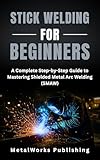 Stick Welding for Beginners: A Complete Step-by-Step Guide to Mastering Shielded Metal Arc Welding (SMAW) (The Beginner's Welding Series Book 3)