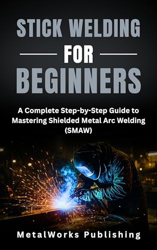 Stick Welding for Beginners: A Complete Step-by-Step Guide to Mastering Shielded Metal Arc Welding (SMAW) (The Beginner's Welding Series Book 3)