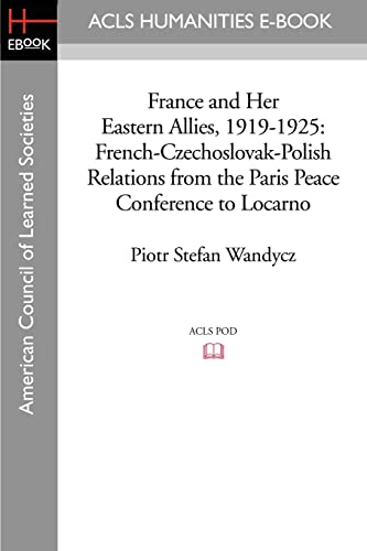 France and Her Eastern Allies, 1919-1925: French-Czechoslovak-Polish Relations from the Paris Peace Conference to Locarno (Acls History E-book Project Reprint Series)