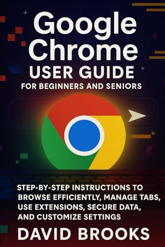 Google Chrome User Guide For Beginners and Seniors: Step-by-Step Instructions to Browse Efficiently, Manage Tabs, Use Extensions, Secure Data, and Customize Settings