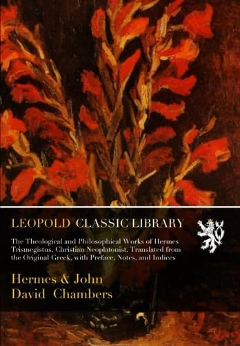 The Theological and Philosophical Works of Hermes Trismegistus, Christian Neoplatonist. Translated from the Original Greek, with Preface, Notes, and Indices