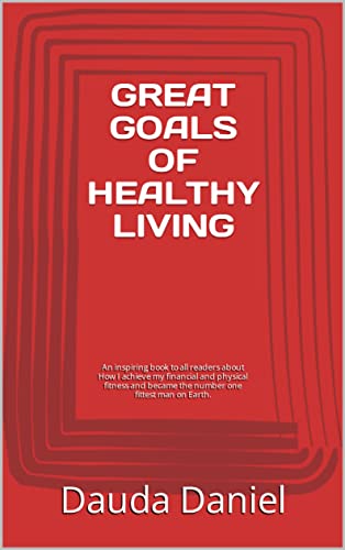GREAT GOALS OF HEALTHY LIVING: An inspiring book to all readers about How I achieve my financial and physical fitness and became the number one fittest man on Earth.