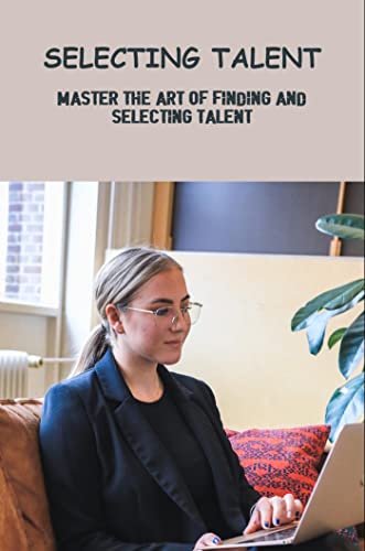 Selecting Talent: Master The Art Of Finding And Selecting Talent