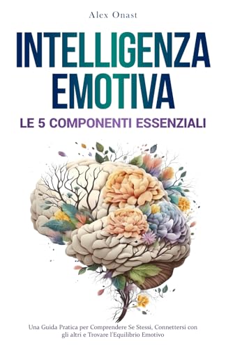 INTELLIGENZA EMOTIVA: Le 5 Componenti Essenziali | Una Guida Pratica per Comprendere Se Stessi, Connettersi con gli Altri e Trovare l'Equilibrio Emotivo