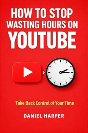 How to Stop Wasting Hours on YouTube: A Simple System to Take Back Control of Your Time by Daniel Harper