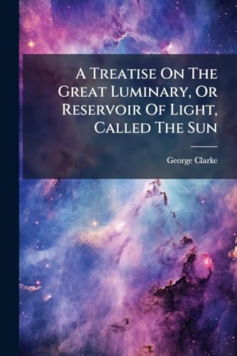 A Treatise On The Great Luminary, Or Reservoir Of Light, Called The Sun