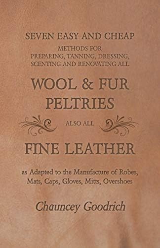 Seven Easy and Cheap Methods for Preparing, Tanning, Dressing, Scenting and Renovating all Wool and Fur Peltries also all Fine Leather as Adapted to ... Robes, Mats, Caps, Gloves, Mitts, Overshoes
