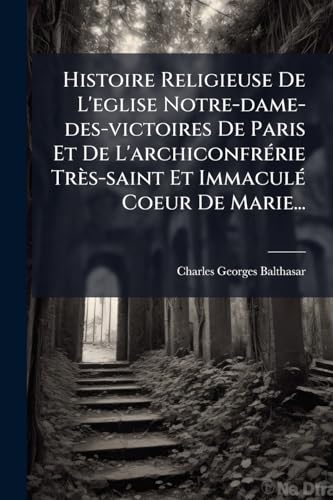 Histoire Religieuse De L'eglise Notre-dame-des-victoires De Paris Et De L'archiconfrérie Très-saint Et Immaculé Coeur De Marie... (French Edition)