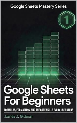 Google Sheets for Beginners: Formulas, Formatting, and the Core Skills Every User Needs (Google Sheets Mastery Series Book 1)