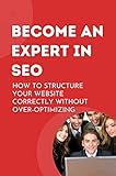 Become An Expert In SEO: How To Structure Your Website Correctly Without Over-Optimizing (English Edition)