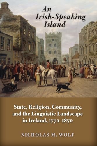 An Irish-Speaking Island: State, Religion, Community, and the Linguistic Landscape in Ireland, 1770–1870 (History of Ireland & the Irish Diaspora)