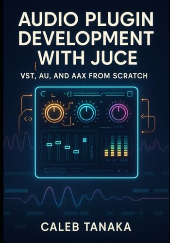  AUDIO PLUGIN DEVELOPMENT WITH JUCE: VST, AU, AND AAX FROM SCRATCH: Build professional synthesizers, effects, and audio tools with C++ for all major DAWs
