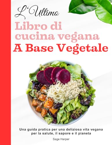 L'ultimo libro di cucina vegana a base vegetale: Una guida pratica per una deliziosa vita vegana per la salute, il sapore e il pianeta