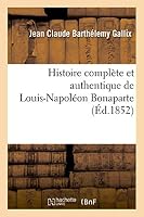 Histoire Compla]te Et Authentique de Louis-Napola(c)on Bonaparte, Depuis Sa Naissance Jusqu'a Ce Jour: ; Pra(c)CA(C)Da(c)E D'Un Avant-Propos Intitula(c) Le 2 Da(c)Cembre Devant L'Histoire 2011744830 Book Cover