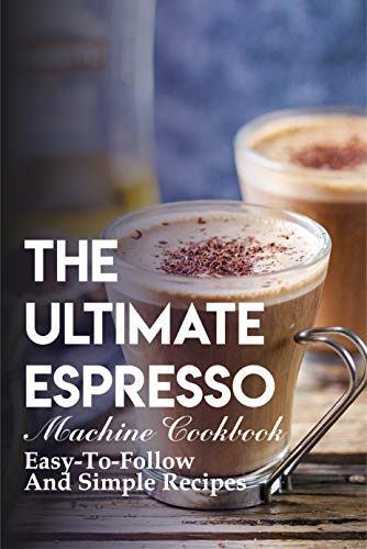 The Ultimate Espresso Machine Cookbook Easy-to-follow And Simple Recipes: Homemade Espresso Recipes