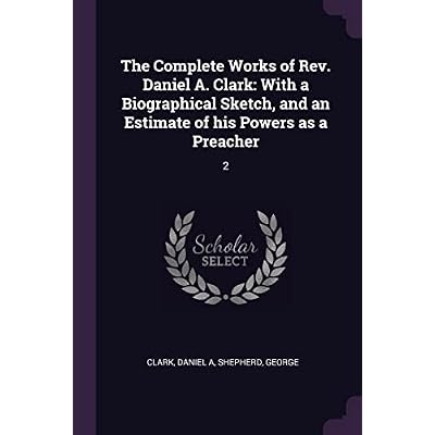 The Complete Works of Rev. Daniel A. Clark: With a Biographical Sketch, and an Estimate of his Powers as a Preacher