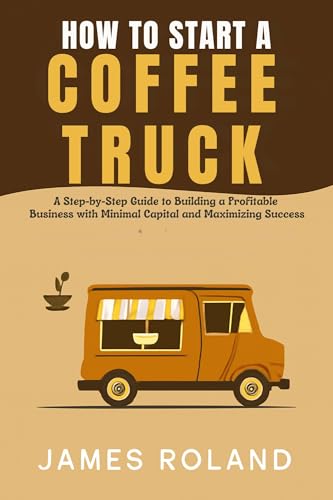 HOW TO START A COFFEE TRUCK BUSINESS: A Step-by-Step Guide to Building a Profitable Business with Minimal Capital and Maximizing Success