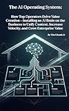 The AI Operating System: How Top Operators Drive Value Creation—Installing an AI Brain on the Business to Unify Context, Increase Velocity, and Grow Enterprise Value
