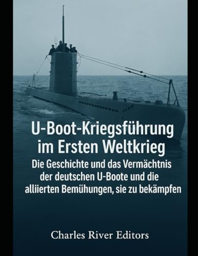 U-Boot-Kriegsführung im Ersten Weltkrieg: Die Geschichte und das Vermächtnis der deutschen U-Boote und die alliierten Bemühungen, sie zu bekämpfen