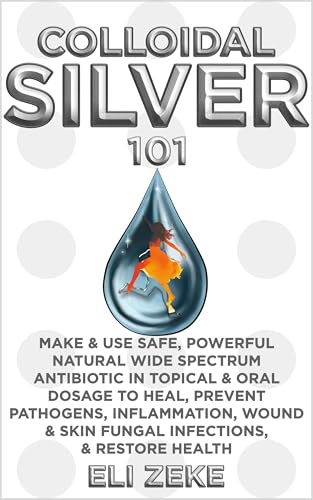 Colloidal Silver 101: Make & Use Safe, Powerful Natural Wide Spectrum Antibiotic in Topical & Oral Dosage to Heal, Prevent Pathogens, Inflammation, Wound & Skin Fungal Infections, & Restore Health