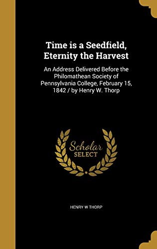 Time is a Seedfield, Eternity the Harvest: An Address Delivered Before the Philomathean Society of Pennsylvania College, February 15, 1842 / by Henry W. Thorp