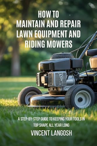 HOW TO MAINTAIN AND REPAIR LAWN EQUIPMENT AND RIDING MOWERS: A STEP-BY-STEP GUIDE TO KEEPING YOUR TOOLS IN TOP SHAPE ALL YEAR LONG