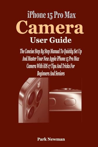  iPhone 15 Pro Max Camera User Guide: The Concise Step By Step Manual To Quickly Set Up And Master Your New Apple iPhone 15 Pro Max Camera With iOS 17 Tips And Tricks For Beginners And Seniors