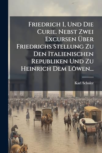 Friedrich I, Und Die Curie. Nebst Zwei Excursen Über Friedrichs Stellung Zu Den Italienischen Republiken Und Zu Heinrich Dem Löwen... (German Edition)