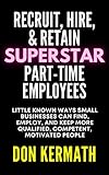 Recruit, Hire, & Retain Superstar Part-Time Employees: Little Known Ways Small Businesses Can Find, Employ, and Keep More Qualified, Competent, Motivated People