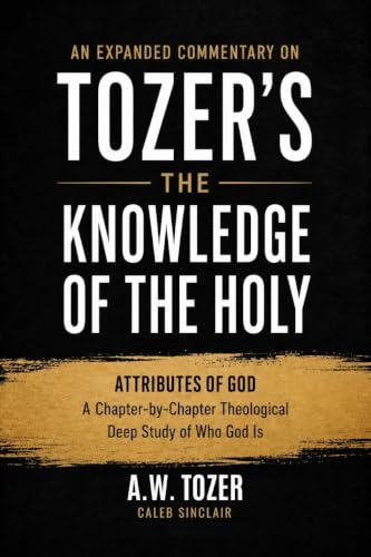 An Expanded Commentary on Tozers The Knowledge of the Holy: The Attributes of God: A Chapter-by-Chapter Theological Deep Study of Who God Is