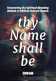 Thy Name Shall Be: Uncovering the Spiritual Meaning Behind 77 Biblical Hebrew Names (Jewish Perspective)