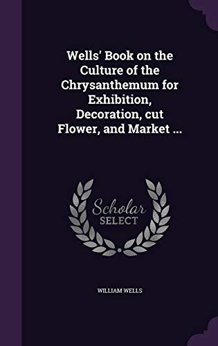 Wells' Book on the Culture of the Chrysanthemum for Exhibition, Decoration, cut Flower, and Market ...