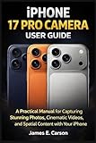IPHONE 17 PRO CAMERA USER GUIDE: A Practical Manual for Capturing Stunning Photos, Cinematic Videos, and Spatial Content with Your iPhone
