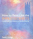How to Paint Like the Impressionists: A Practical Guide to Re-Creating Your Own Impressionist Paintings