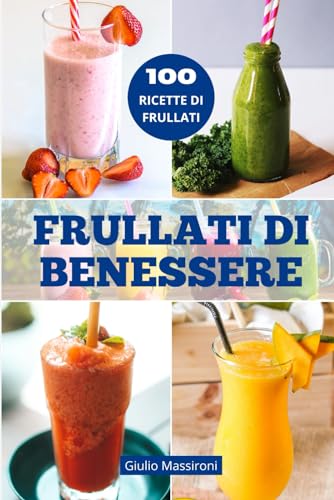 Frullati di Benessere: Esplora il Mondo dei Frullati: Guida alla Preparazione di Frullati Nutrienti, Ricette Salutari e Idee Creative per Personalizzare la tua Routine di Benessere