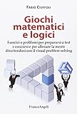 Giochi matematici e logici. Esercizi e problemi per prepararsi a test e concorsi e per allenare la mente divertendosi con il visual problem solving