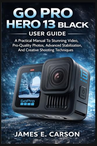 GO PRO HERO 13 BLACK USER GUIDE: A Practical Manual To Stunning Video, Pro-Quality Photos, Advanced Stabilization, And Creative Shooting Techniques