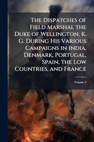 The Dispatches of Field Marshal the Duke of Wellington, K. G. During His Various Campaigns in India, Denmark, Portugal, Spain, the Low Countries, and France: From 1799 to 1818; Volume 9