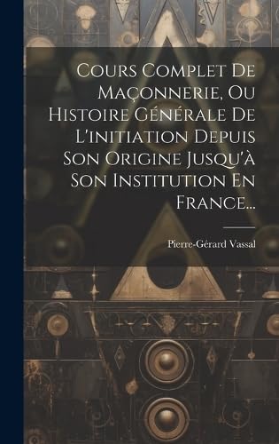 Cours Complet De Maçonnerie, Ou Histoire Générale De L'initiation Depuis Son Origine Jusqu'à Son Institution En France... (French Edition)