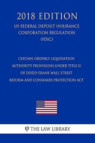 Certain Orderly Liquidation Authority Provisions under Title II of Dodd-Frank Wall Street Reform and Consumer Protection Act (US Federal Deposit Insurance ... Regulation) (FDIC) (2018 Edition)