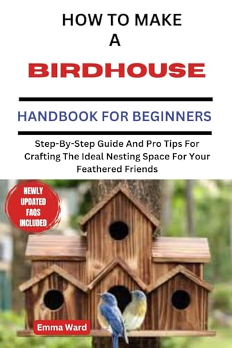 HOW TO MAKE A BIRDHOUSE HANDBOOK FOR BEGINNERS: Step-By-Step Guide And Pro Tips For Crafting The Ideal Nesting Space For Your Feathered Friends