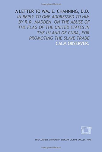A Letter to Wm. E. Channing, D.D.: in reply to one addressed to him by R.R. Madden, on the abuse of the flag of the United States in the island of Cuba, for promoting the slave trade